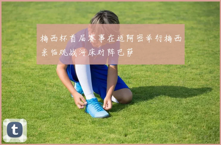 梅西杯首届赛事在迈阿密举行梅西亲临观战河床对阵巴萨