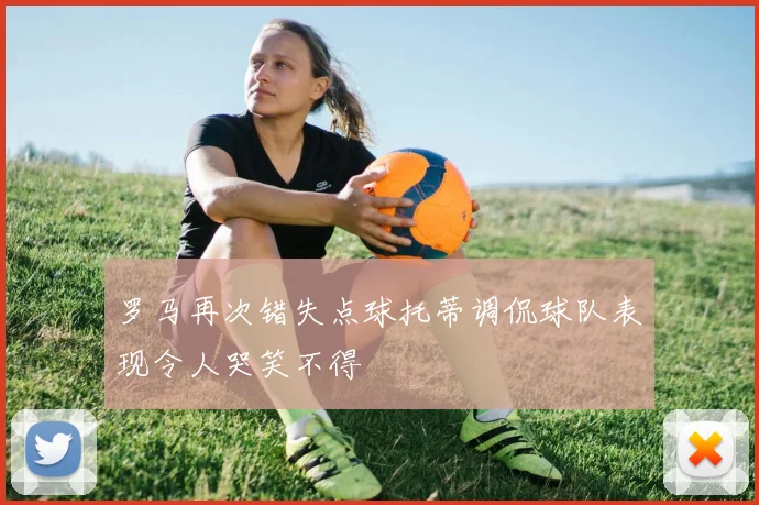 罗马再次错失点球托蒂调侃球队表现令人哭笑不得