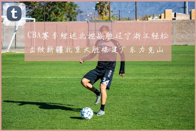 CBA赛季综述北控战胜辽宁浙江轻松击败新疆北京大胜福建广东力克山西