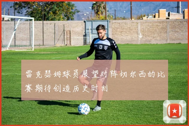雷克瑟姆球员展望对阵切尔西的比赛期待创造历史时刻
