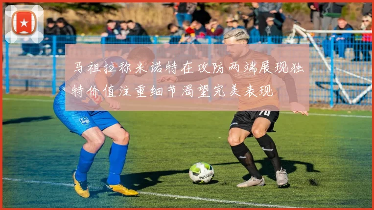 马祖拉称米诺特在攻防两端展现独特价值注重细节渴望完美表现