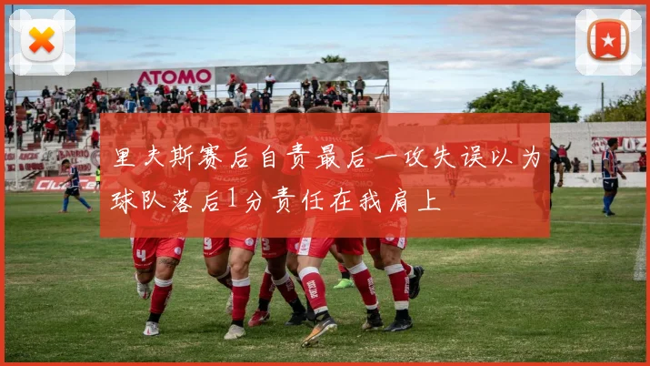 里夫斯赛后自责最后一攻失误以为球队落后1分责任在我肩上