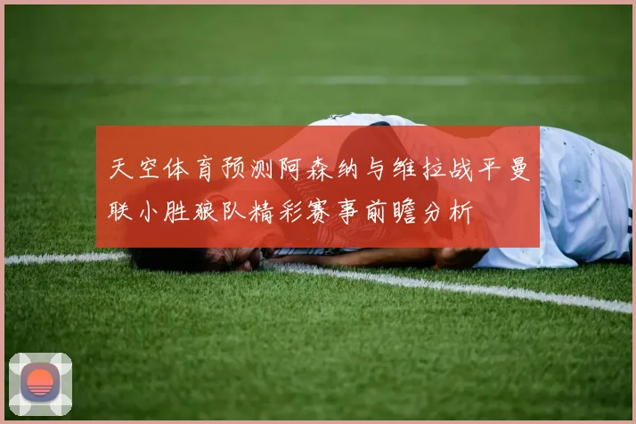 天空体育预测阿森纳与维拉战平曼联小胜狼队精彩赛事前瞻分析