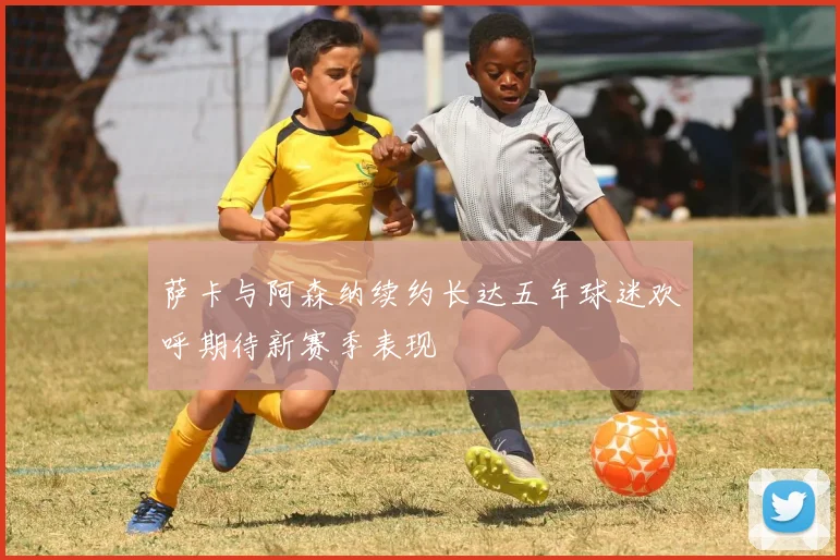 萨卡与阿森纳续约长达五年球迷欢呼期待新赛季表现