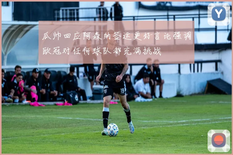 瓜帅回应阿森纳签运更好言论强调欧冠对任何球队都充满挑战