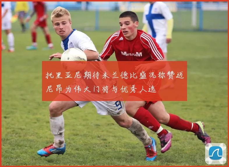 托里亚尼期待米兰德比盛况称赞迈尼昂为伟大门将与优秀人选
