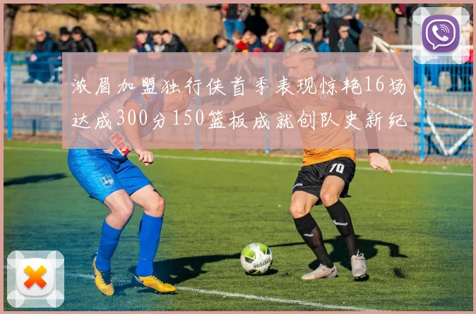 浓眉加盟独行侠首季表现惊艳16场达成300分150篮板成就创队史新纪录