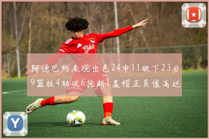 阿德巴约表现出色24中11砍下23分9篮板4助攻6抢断1盖帽正负值高达22