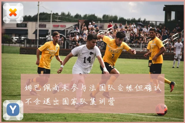 姆巴佩尚未参与法国队合练但确认不会退出国家队集训营