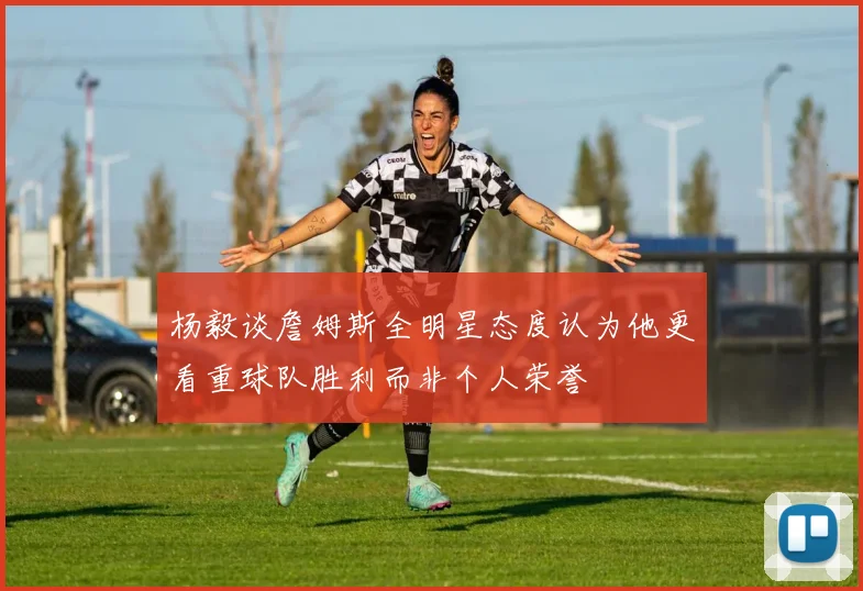 杨毅谈詹姆斯全明星态度认为他更看重球队胜利而非个人荣誉