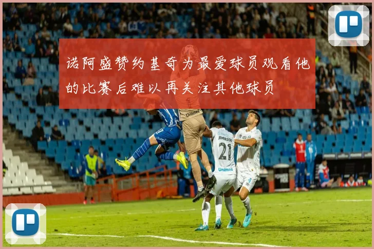 诺阿盛赞约基奇为最爱球员观看他的比赛后难以再关注其他球员