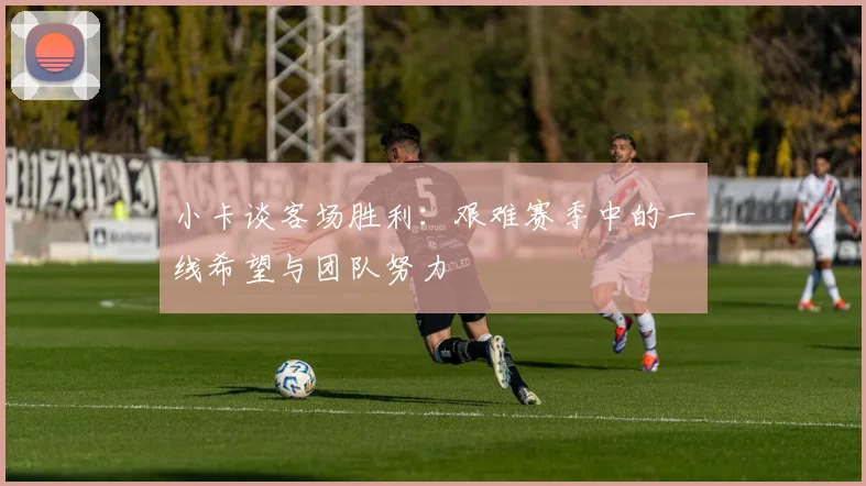 小卡谈客场胜利：艰难赛季中的一线希望与团队努力
