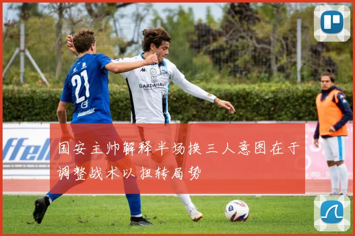国安主帅解释半场换三人意图在于调整战术以扭转局势