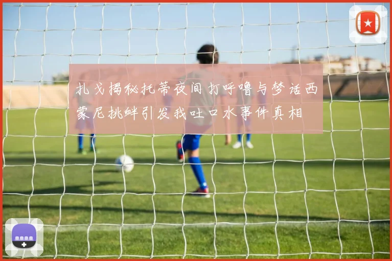扎戈揭秘托蒂夜间打呼噜与梦话西蒙尼挑衅引发我吐口水事件真相