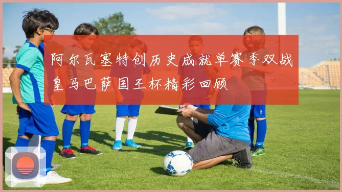 阿尔瓦塞特创历史成就单赛季双战皇马巴萨国王杯精彩回顾