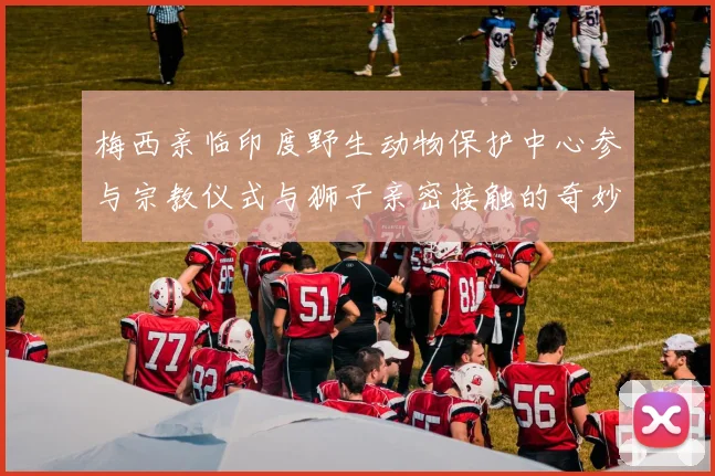 梅西亲临印度野生动物保护中心参与宗教仪式与狮子亲密接触的奇妙体验