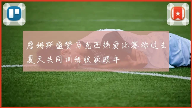 詹姆斯盛赞马克西热爱比赛称过去夏天共同训练收获颇丰