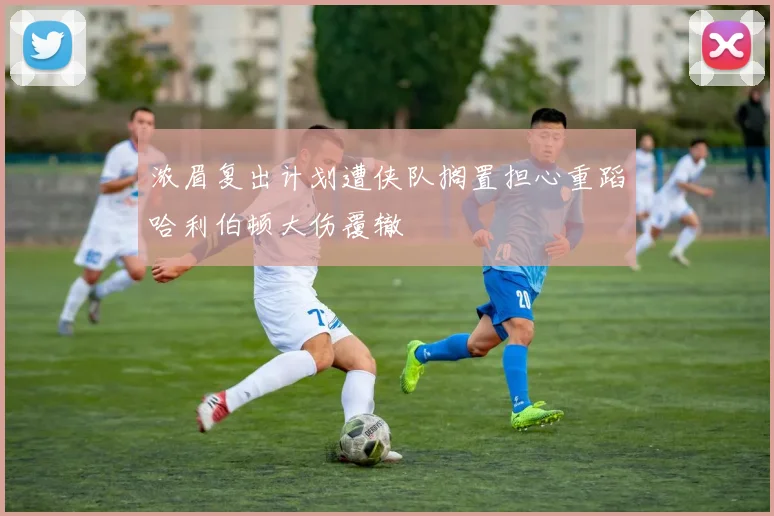 浓眉复出计划遭侠队搁置担心重蹈哈利伯顿大伤覆辙