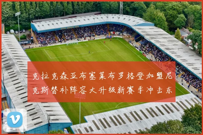 克拉克森亚布塞莱布罗格登加盟尼克斯替补阵容大升级新赛季冲击东决目标明确