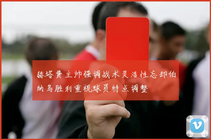 赫塔费主帅强调战术灵活性忘却伯纳乌胜利重视球员特点调整