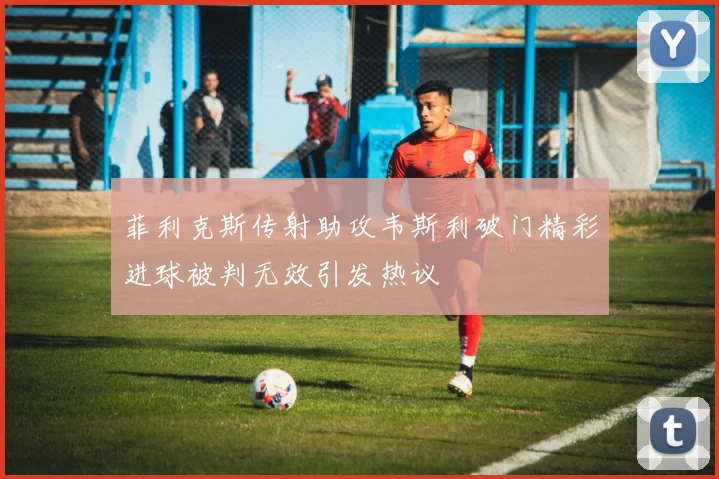菲利克斯传射助攻韦斯利破门精彩进球被判无效引发热议