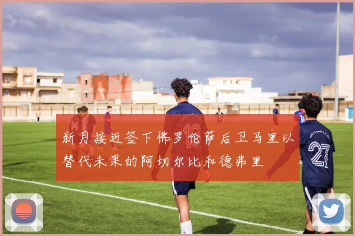 新月接近签下佛罗伦萨后卫马里以替代未果的阿切尔比和德弗里