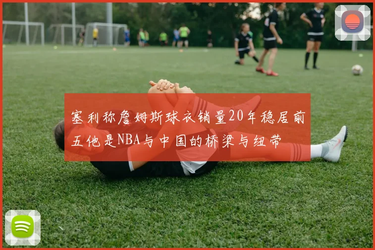 塞利称詹姆斯球衣销量20年稳居前五他是NBA与中国的桥梁与纽带