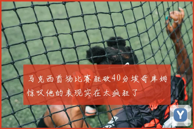 马克西首场比赛狂砍40分埃奇库姆惊叹他的表现实在太疯狂了