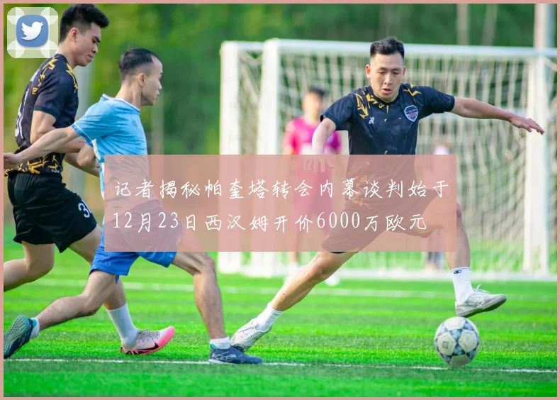 记者揭秘帕奎塔转会内幕谈判始于12月23日西汉姆开价6000万欧元