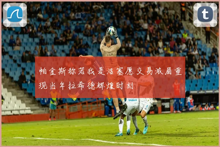 帕金斯称若我是活塞愿交易浓眉重现当年拉希德辉煌时刻