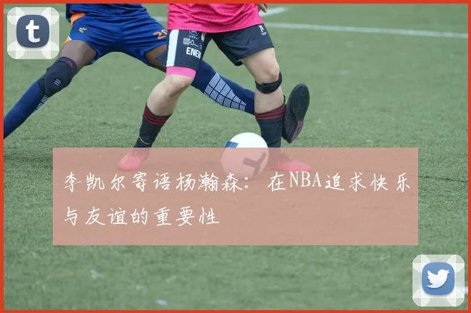 李凯尔寄语杨瀚森：在NBA追求快乐与友谊的重要性