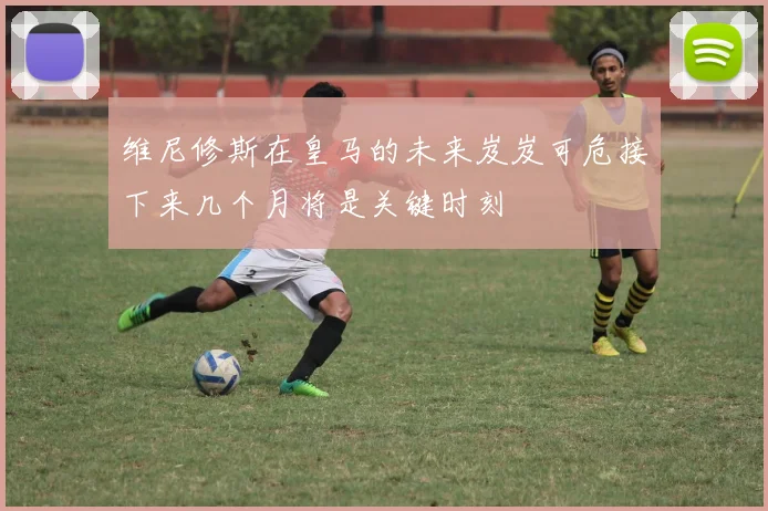 维尼修斯在皇马的未来岌岌可危接下来几个月将是关键时刻