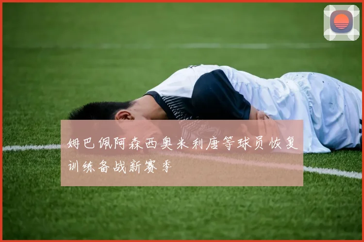 姆巴佩阿森西奥米利唐等球员恢复训练备战新赛季
