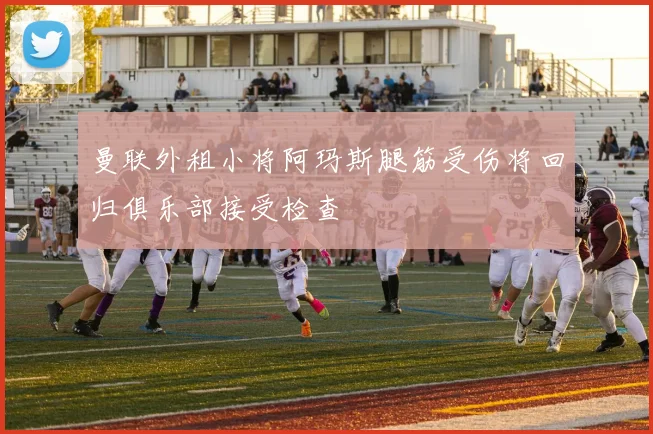 曼联外租小将阿玛斯腿筋受伤将回归俱乐部接受检查