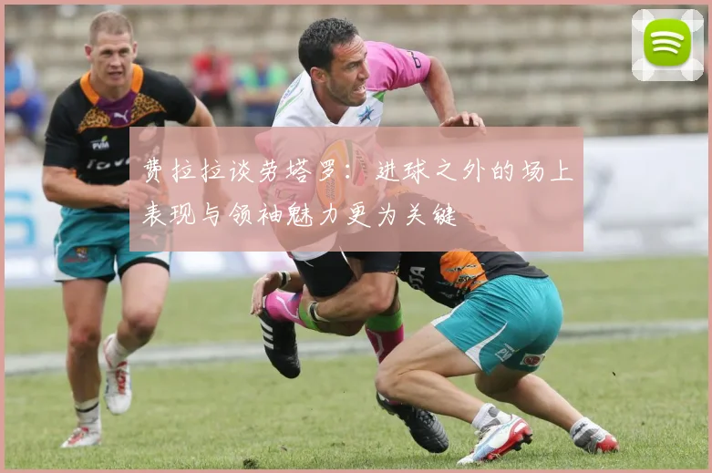 费拉拉谈劳塔罗：进球之外的场上表现与领袖魅力更为关键